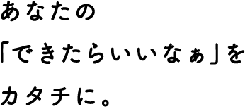 あなたの「できたらいいなぁ」をカタチに