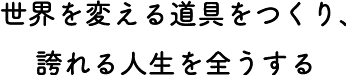 世界を変える道具をつくり、誇れる人生を全うする